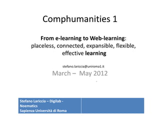 Comphumanities 1
          From e-learning to Web-learning:
      placeless, connected, expansible, flexible,
                   effective learning

                         stefano.lariccia@uniroma1.it

                   March – May 2012
                                               -



Stefano Lariccia – Digilab -
Noematics
Sapienza Università di Roma
 