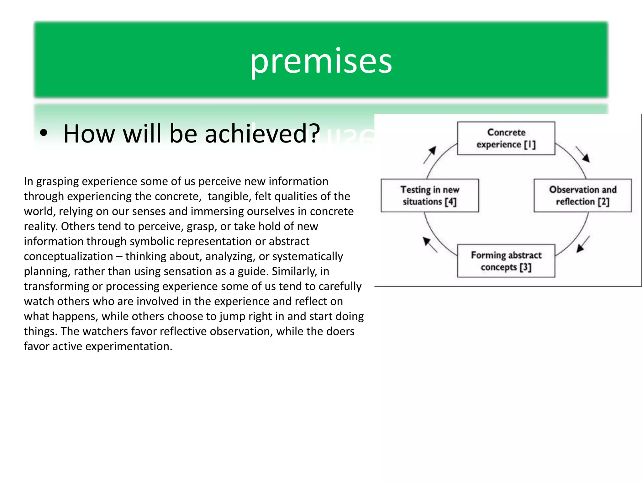 premisesHow will be achieved?In grasping experience some of us perceive new information through experiencing the concrete,  tangible, felt qualities of the world, relying on our senses and immersing ourselves in concrete reality. Others tend to perceive, grasp, or take hold of new information through symbolic representation or abstract conceptualization – thinking about, analyzing, or systematically planning, rather than using sensation as a guide. Similarly, in transforming or processing experience some of us tend to carefully watch others who are involved in the experience and reflect on what happens, while others choose to jump right in and start doing things. The watchers favor reflective observation, while the doers favor active experimentation.