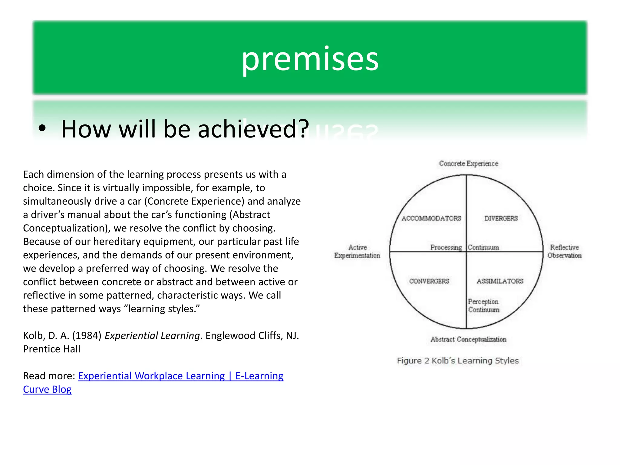 premisesHow will be achieved?Each dimension of the learning process presents us with a choice. Since it is virtually impossible, for example, to simultaneously drive a car (Concrete Experience) and analyze a driver’s manual about the car’s functioning (Abstract Conceptualization), we resolve the conflict by choosing. Because of our hereditary equipment, our particular past life experiences, and the demands of our present environment, we develop a preferred way of choosing. We resolve the conflict between concrete or abstract and between active or reflective in some patterned, characteristic ways. We call these patterned ways “learning styles.”Kolb, D. A. (1984) Experiential Learning. Englewood Cliffs, NJ. Prentice HallRead more: Experiential Workplace Learning | E-Learning Curve Blog 