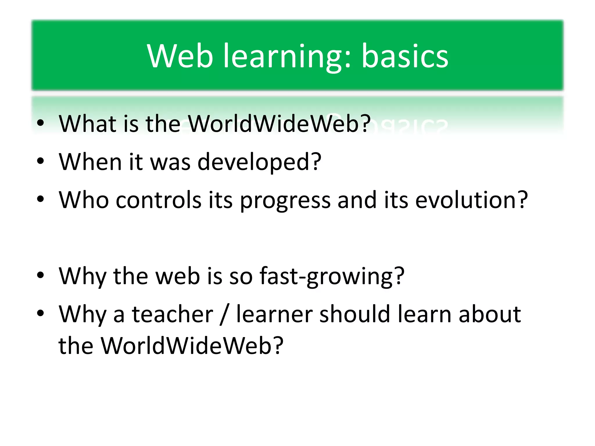 Web learning: basicsWhat is the WorldWideWeb?When it was developed?Who controls its progress and its evolution?Why the web is so fast-growing?Why a teacher / learner should learn about the WorldWideWeb?
