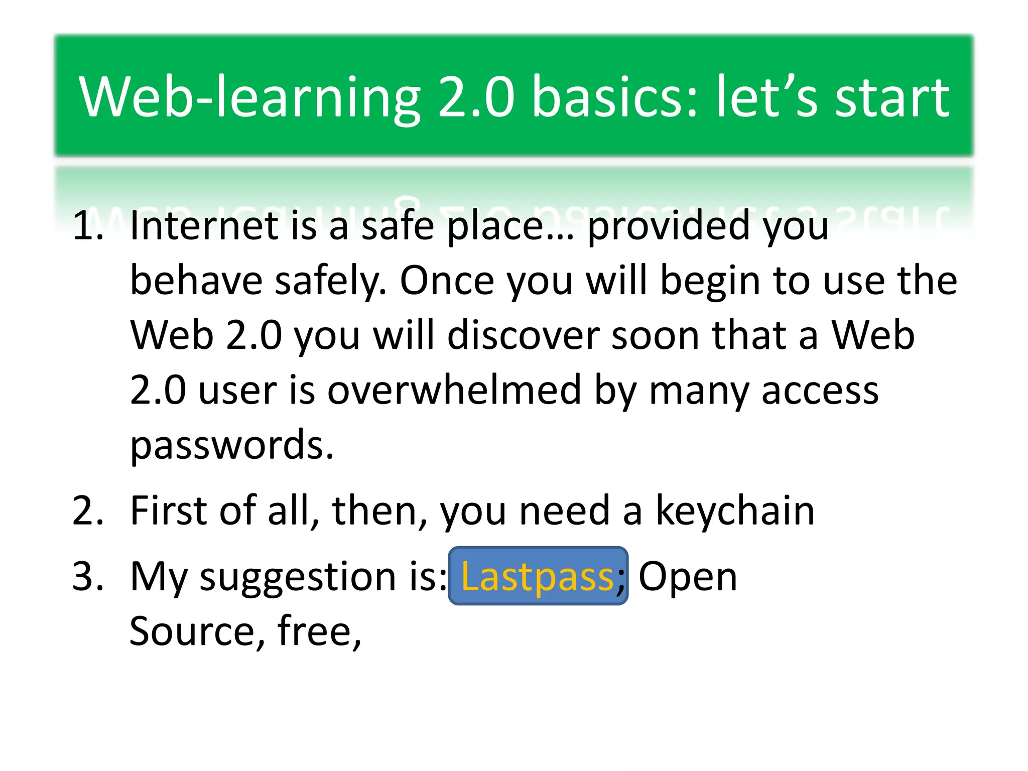 Web-learning 2.0 basics: let’s startInternet is a safe place… provided you behave safely. Once you will begin to use the Web 2.0 you will discover soon that a Web 2.0 user is overwhelmed by many access passwords.First of all, then, you need a keychainMy suggestion is: Lastpass; Open Source, free,