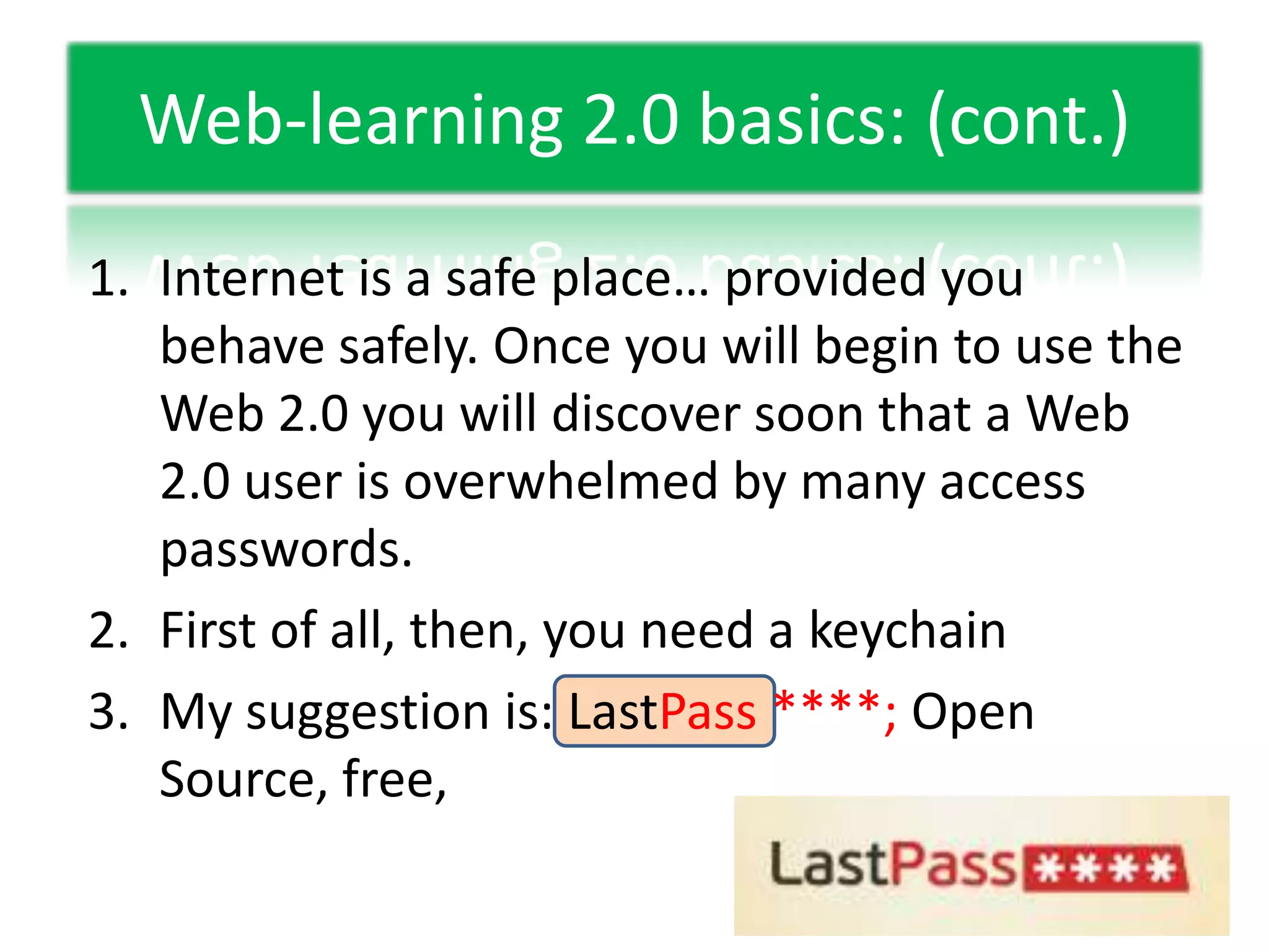 Web-learning 2.0 basics: (cont.)Internet is a safe place… provided you behave safely. Once you will begin to use the Web 2.0 you will discover soon that a Web 2.0 user is overwhelmed by many access passwords.First of all, then, you need a keychainMy suggestion is: LastPass ****; Open Source, free,