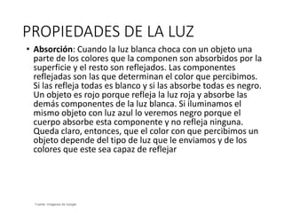 PROPIEDADES DE LA LUZ
Fuente: Imágenes de Google
• Absorción: Cuando la luz blanca choca con un objeto una
parte de los colores que la componen son absorbidos por la
superficie y el resto son reflejados. Las componentes
reflejadas son las que determinan el color que percibimos.
Si las refleja todas es blanco y si las absorbe todas es negro.
Un objeto es rojo porque refleja la luz roja y absorbe las
demás componentes de la luz blanca. Si iluminamos el
mismo objeto con luz azul lo veremos negro porque el
cuerpo absorbe esta componente y no refleja ninguna.
Queda claro, entonces, que el color con que percibimos un
objeto depende del tipo de luz que le enviamos y de los
colores que este sea capaz de reflejar
 