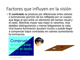 Factores que influyen en la visión
Fuente: Imágenes de Google
• El contraste se produce por diferencias entre colores
o luminancias (porción de luz reflejada por un cuerpo
que llega al ojo) entre un elemento del campo visual y
el resto. Mientras mayor sea mejor lo veremos, más
detalles distinguiremos y menos fatigaremos la vista.
Una buena iluminación ayudará mucho y puede llegar
a compensar bajos contrastes en colores aumentando
la luminancia.
 