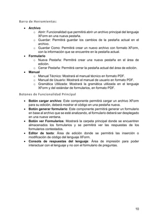 10
Barra de Herramientas:
 Archivo
o Abrir: Funcionalidad que permitirá abrir un archivo principal del lenguaje
XForm en una nueva pestaña.
o Guardar: Permitirá guardar los cambios de la pestaña actual en el
archivo.
o Guardar Como: Permitirá crear un nuevo archivo con formato XForm,
con la información que se encuentre en la pestaña actual.
 Formulario
o Nueva Pestaña: Permitirá crear una nueva pestaña en el área de
edición.
o Cerrar Pestaña: Permitirá cerrar la pestaña actual del área de edición.
 Manual
o Manual Técnico: Mostrará el manual técnico en formato PDF.
o Manual de Usuario: Mostrará el manual de usuario en formato PDF.
o Gramática Utilizada: Mostrará la gramática utilizada en el lenguaje
XForm y del estándar de formularios, en formato PDF.
Botones de Funcionalidad Principal
 Botón cargar archivo: Este componente permitirá cargar un archivo XForm
para su edición, deberá mostrar el código en una pestaña nueva.
 Botón generar formulario: Este componente permitirá generar un formulario
en base al archivo que se esté analizando, el formulario deberá ser desplegado
en una nueva ventana.
 Botón ver Formularios: Mostrará la carpeta principal donde se encuentren
almacenados los formularios y se permitirá ver las respuestas de los
formularios contestados.
 Editor de texto: Área de edición donde se permitirá las inserción o
modificación de código del lenguaje XForm.
 Consola de respuestas del lenguaje: Área de impresión para poder
interactuar con el lenguaje y no con el formulario de preguntas.
 
