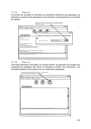 107
7.1.14 Paso 14
Al terminar de contestar el formulario se procederá almacenar las respuestas, se
podrá dar un nombre a las respuestas y si no se desea, se almacenará con un nombre
por defecto.
7.1.15 Paso 15
Tras haber generado el formulario en el paso anterior, se generará una carpeta que
contendrá los metadatos del mismo. Al presionar el botón “Ver Formulario”, nos
mostrará el listado de formularios con sus respectivas respuestas.
 