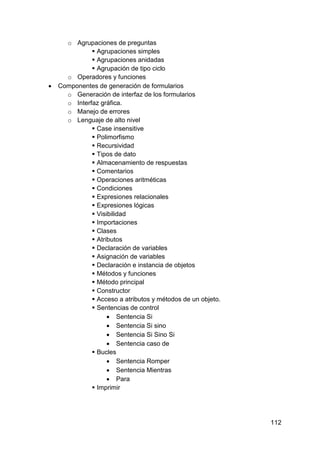 112
o Agrupaciones de preguntas
 Agrupaciones simples
 Agrupaciones anidadas
 Agrupación de tipo ciclo
o Operadores y funciones
 Componentes de generación de formularios
o Generación de interfaz de los formularios
o Interfaz gráfica.
o Manejo de errores
o Lenguaje de alto nivel
 Case insensitive
 Polimorfismo
 Recursividad
 Tipos de dato
 Almacenamiento de respuestas
 Comentarios
 Operaciones aritméticas
 Condiciones
 Expresiones relacionales
 Expresiones lógicas
 Visibilidad
 Importaciones
 Clases
 Atributos
 Declaración de variables
 Asignación de variables
 Declaración e instancia de objetos
 Métodos y funciones
 Método principal
 Constructor
 Acceso a atributos y métodos de un objeto.
 Sentencias de control
 Sentencia Si
 Sentencia Si sino
 Sentencia Si Sino Si
 Sentencia caso de
 Bucles
 Sentencia Romper
 Sentencia Mientras
 Para
 Imprimir
 