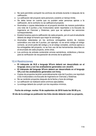 114
 No será permitido compartir los archivos de entrada durante ni después de la
calificación.
 La calificación del proyecto será personal y existirá un tiempo límite.
 Se debe tomar en cuenta que no pueden estar personas ajenas a la
calificación, de lo contrario no se calificará el proyecto.
 Anomalías o copias detectadas en el proyecto tendrán de manera automática
una nota de 0 puntos y los involucrados serán reportados a la Escuela de
Ingeniería en Ciencias y Sistemas, para que se apliquen las sanciones
correspondientes.
 Existirá horarios para la calificación de cada proyecto, por el cual el estudiante
deberá de elegir el horario que mejor le convenga.
 Anomalías detectadas en los archivos entregables tendrá de manera
automática una nota de 0 puntos, por ejemplo: no se envió código el código
correcto, se envió parte del código y no el código completo, archivos ajenos a
los entregables del proyecto, no se hizo uso de las herramientas descritas en
el enunciado de cada proyecto, entre otras.
 Los archivos de entrada contendrán errores semánticos, sintácticos y léxicos
para la verificación de recuperación de errores de la aplicación.
10.4 Restricciones
 El intérprete de XLS a lenguaje XForm deberá ser desarrollado en el
lenguaje Java y con los analizadores generados con JavaCC.
 El intérprete del lenguaje XForm deberá ser desarrollado en el lenguaje
C# y con los analizadores generados con Irony.
 Copias de proyectos tendrán automáticamente nota de 0 puntos y se reportará
a los involucrados a la Escuela de Ingeniería en Ciencias y Sistemas
 No se recibirán proyectos después de la fecha y hora de entrega.
 La calificación se realizará sobre archivos ejecutables.
 La entrega deberá de cumplir con los requisitos mínimos.
Fecha de entrega: martes 18 de septiembre de 2018 hasta las 08:00 p.m.
El día de la entrega se publicarán los links donde deberán subir su proyecto.
 