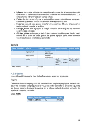 17
 idForm: es nombre utilizado para identificar el nombre del almacenamiento del
formulario. El identificador del formulario se extrae del nombre del archivo XLS
si la columna “idForm” está en blanco o falta
 Estilo: Servirá para configurar la vista del formulario o el estilo que se desea,
los estilos posibles a utilizar se definirán en el siguiente punto.
 Importar: servirá para poder importar otros archivos XForm, al generar el
código deberá importar el archivo.
 Codigo_menu: este agregará el código colocado en el lenguaje de alto nivel
en el método principal.
 Código_global: este agregará el código colocado en el lenguaje de alto nivel,
dentro de la clase en área global, se podrá agregar para poder declarar
variables globales en el código generado.
Ejemplo
Titulo_formulari
o
idForm Estilo importar codigo_principa
l
codigo_globa
l
impor_arbol importar
Arbol.xform
impor_nodo importar
Nodo.xform
codigo abo1 = nuevo
Arbol();
abo2 = nuevo
Arbol();
Arbol abo1;
Arbol abo2;
Arbol Binario Abb Grupo
4.2.5 Estilos
Los estilos válidos para la vista de los formularios serán los siguientes.
Página
Deberá de mostrar las preguntas del formulario una pregunta por página, es decir solo
se podrá contestar una pregunta a la vez, para poder contestar la pregunta siguiente
se deberá pasar a la siguiente página, en la página deberá de existir un botón de
siguiente pregunta y anterior.
Vista Tabla
Titulo_formulario idForm Estilo
Precio_Comida pC Pagina
 