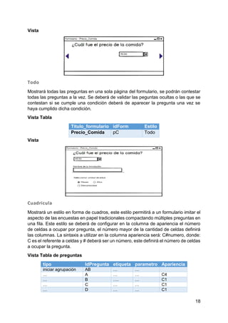 18
Vista
Todo
Mostrará todas las preguntas en una sola página del formulario, se podrán contestar
todas las preguntas a la vez. Se deberá de validar las peguntas ocultas o las que se
contestan si se cumple una condición deberá de aparecer la pregunta una vez se
haya cumplido dicha condición.
Vista Tabla
Titulo_formulario idForm Estilo
Precio_Comida pC Todo
Vista
Cuadricula
Mostrará un estilo en forma de cuadros, este estilo permitirá a un formulario imitar el
aspecto de las encuestas en papel tradicionales compactando múltiples preguntas en
una fila. Este estilo se deberá de configurar en la columna de apariencia el número
de celdas a ocupar por pregunta, el número mayor de la cantidad de celdas definirá
las columnas. La sintaxis a utilizar en la columna apariencia será: C#numero, donde:
C es el referente a celdas y # deberá ser un número, este definirá el número de celdas
a ocupar la pregunta.
Vista Tabla de preguntas
tipo IdPregunta etiqueta parametro Apariencia
iniciar agrupación AB … …
… A … … C4
… B …. … C1
… C … … C1
… D … … C1
 