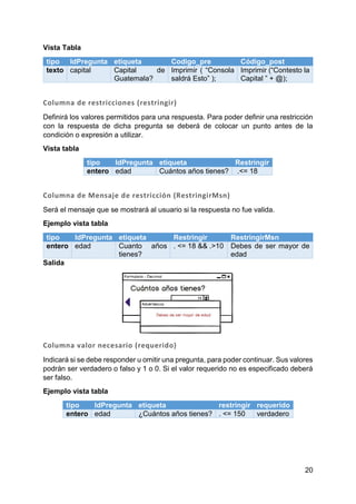 20
Vista Tabla
tipo IdPregunta etiqueta Codigo_pre Código_post
texto capital Capital de
Guatemala?
Imprimir ( “Consola
saldrá Esto” );
Imprimir (“Contesto la
Capital ” + @);
Columna de restricciones (restringir)
Definirá los valores permitidos para una respuesta. Para poder definir una restricción
con la respuesta de dicha pregunta se deberá de colocar un punto antes de la
condición o expresión a utilizar.
Vista tabla
tipo IdPregunta etiqueta Restringir
entero edad Cuántos años tienes? .<= 18
Columna de Mensaje de restricción (RestringirMsn)
Será el mensaje que se mostrará al usuario si la respuesta no fue valida.
Ejemplo vista tabla
tipo IdPregunta etiqueta Restringir RestringirMsn
entero edad Cuanto años
tienes?
. <= 18 && .>10 Debes de ser mayor de
edad
Salida
Columna valor necesario (requerido)
Indicará si se debe responder u omitir una pregunta, para poder continuar. Sus valores
podrán ser verdadero o falso y 1 o 0. Si el valor requerido no es especificado deberá
ser falso.
Ejemplo vista tabla
tipo IdPregunta etiqueta restringir requerido
entero edad ¿Cuántos años tienes? . <= 150 verdadero
 