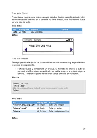 30
Tipo Nota (Nota)
Pregunta que mostrará una nota o mensaje, este tipo de dato no recibirá ningún valor,
es decir mostrará una nota en la pantalla, no toma entrada, este tipo de nota puede
ser una caja de texto.
Vista tabla
tipo IdPregunta etiqueta cálculo
Nota Mi_nota Soy una Nota
Salida
Tipo Multimedia
Este tipo permitirá la opción de poder subir un archivo multimedia y asignarla como
respuesta a una pregunta.
 Fichero: Subirá y almacenará un archivo. El formato del archivo a subir es
opcional, si el formato es especificado, se validará que no acepte otro tipo de
formato. También se podrá definir uno o varios formatos en específico.
Sintaxis
Fichero “.txt, .csv”
Fichero “.doc”
$$si no se especifica se deberá tomar como un archivo de texto
Fichero
Vista tabla
tipo IdPregunta etiqueta
Fichero “.png, .jpg, .gif” Mi_imgen Sube una Imagen
Fichero “.mp3” Mi_Audio Sube un audio
Fichero Mi_fichero Sube cualquier archivo
Salida
 