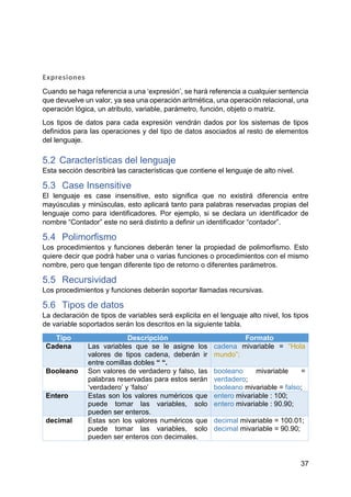37
Expresiones
Cuando se haga referencia a una ‘expresión’, se hará referencia a cualquier sentencia
que devuelve un valor, ya sea una operación aritmética, una operación relacional, una
operación lógica, un atributo, variable, parámetro, función, objeto o matriz.
Los tipos de datos para cada expresión vendrán dados por los sistemas de tipos
definidos para las operaciones y del tipo de datos asociados al resto de elementos
del lenguaje.
5.2 Características del lenguaje
Esta sección describirá las características que contiene el lenguaje de alto nivel.
5.3 Case Insensitive
El lenguaje es case insensitive, esto significa que no existirá diferencia entre
mayúsculas y minúsculas, esto aplicará tanto para palabras reservadas propias del
lenguaje como para identificadores. Por ejemplo, si se declara un identificador de
nombre “Contador” este no será distinto a definir un identificador “contador”.
5.4 Polimorfismo
Los procedimientos y funciones deberán tener la propiedad de polimorfismo. Esto
quiere decir que podrá haber una o varias funciones o procedimientos con el mismo
nombre, pero que tengan diferente tipo de retorno o diferentes parámetros.
5.5 Recursividad
Los procedimientos y funciones deberán soportar llamadas recursivas.
5.6 Tipos de datos
La declaración de tipos de variables será explicita en el lenguaje alto nivel, los tipos
de variable soportados serán los descritos en la siguiente tabla.
Tipo Descripción Formato
Cadena Las variables que se le asigne los
valores de tipos cadena, deberán ir
entre comillas dobles “ “.
cadena mivariable = “Hola
mundo”;
Booleano Son valores de verdadero y falso, las
palabras reservadas para estos serán
‘verdadero’ y ‘falso’
booleano mivariable =
verdadero;
booleano mivariable = falso;
Entero Estas son los valores numéricos que
puede tomar las variables, solo
pueden ser enteros.
entero mivariable : 100;
entero mivariable : 90.90;
decimal Estas son los valores numéricos que
puede tomar las variables, solo
pueden ser enteros con decimales.
decimal mivariable = 100.01;
decimal mivariable = 90.90;
 