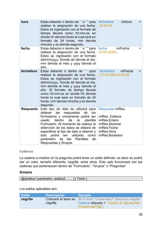 38
hora Estas deberán ir dentro de ‘ ‘ o “ “ para
realizar la asignación de una fecha.
Estos se ingresarán con el formato de
tiempo llevará como hh:mm:ss en
donde hh denota horas la cual será en
formato de 24 horas, mm denota
minutos y ss denota segundo.
fechaHora miHora =
‘23:59:59 ’
fecha Estas deberán ir dentro de ‘ ‘ o “ ” para
realizar la asignación de una fecha.
Estos se ingresarán con el formato
dd/mm/yyyy. Donde dd denota el día,
mm denota el mes y yyyy denota el
año.
fecha miFecha =
‘01/01/2000’;
fechaHora Estas deberán ir dentro de ‘ ‘ para
realizar la asignación de una fecha.
Estos se ingresarán con el formato
dd/mm/yyyy. Donde dd denota el día,
mm denota el mes y yyyy denota el
año. El formato de tiempo llevará
como hh:mm:ss en donde hh denota
horas la cual será en formato de 24
horas, mm denota minutos y ss denota
segundo.
fechaHora miFecha =
‘31/12/1999 23:59:59 ’
Respuesta Este tipo de dato se utilizará para
obtener las respuestas de los
formularios y únicamente podrá ser
usado dentro de la plantilla
Formulario. Al momento de realizar la
obtención de los datos se deberá de
especificar el tipo de dato a obtener y
solo podrá ser utilizado como
parámetro de las Plantillas de
Respuestas y Grupos.
Respuesta miRes;
miRes. Cadena
miRes.Entero
miRes.Decimal
miRes.Fecha
miRes.Hora
miRes.Booleano
Cadenas
La cadena a mostrar en la pregunta podrá tener un estilo definido, es decir se podrá
dar un color, tamaño diferente, negrilla, entre otros. Esto solo funcionará con las
cadenas que pertenezcan dentro de “Formulario”, “Grupos” o “Preguntas”
Sintaxis
@{estilos1:parámetro, estilos2, ….. }:{ Texto }
Los estilos aplicables son:
Estilo Descripción Ejemplo
negrilla Colocará el texto en
negrilla
$$ el texto “Guatemala?” estará en negrilla
Cadena etiqueta = “Capital de @{negrilla}:
{Guatemala?}@”;
 