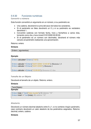57
5.9.30 Funciones numéricas
Convertir a número
Esta función convertirá un argumento en un número, si su parámetro es:
 Una cadena, devolverá la suma del ascci de todos los caracteres,
 Si el parámetro es falso devolverá un 0 y si su parámetro es verdadero
devolverá 1.
 Convertirá cadenas con formato fecha, hora y fechaHora a varios días,
tomando como día y hora inicial 01/01/2000 00:00:00.
 Si el parámetro es un número con decimales, devolverá el número más
cercano al parámetro realizando una aproximación.
Retorno: entero
Sintaxis
Entero ( agumentos)
Ejemplo
Entero calculate= Entero (“100”)
Entero calcular = Entero(“02/01/2000 12:00:00”); $$retorno 1.5
Entero calcular = Entero(“02/01/2000”); $$retorno 1
Entero calcular = Entero(“12:00:00”); $$retorno 0.5 dias
Tamaño de un Objeto
Devolverá el tamaño de un objeto. Retorno: entero.
Sintaxis
Tam(Objeto)
Ejemplo
Entero hola = Tam(“Hola mundo”); $$ retorno “10”
Entero hola1 = Tam(hola); $$ retorno “10”
Aleatorio
Devolverá un número decimal aleatorio entre 0 y 1, si no contiene ningún parámetro,
caso contrario devolverá un valor aleatorio de los parámetros asignados. Retorno:
decimal, entero, cadena
Sintaxis
 