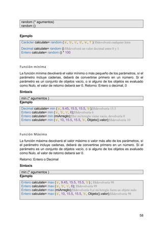 58
random (* agumentos)
random ()
Ejemplo
Carácter calculate= random (‘a’, ‘b’, ‘c’, ‘d’, ‘e’, ‘f’ ) $$devolverá cualquier letra
Decimal calculate= random () $$devolverá un valor decimal entre 0 y 1
Entero calculate= random () * 100
Función mínima
La función mínima devolverá el valor mínimo o más pequeño de los parámetros, sí el
parámetro incluye cadenas, deberá de convertirse primero en un número. Si el
parámetro es un conjunto de objetos vacío, o si alguno de los objetos es evaluado
como Nulo, el valor de retorno deberá ser 0. Retorno: Entero o decimal, 0
Sintaxis
min (* agumentos )
Ejemplo
Decimal calculate= min (‘a’, 9.45, 15.5, 15.5, ‘b’);$$devolvería 15.5
Entero calculate= min (‘a’, ‘b’, ‘c’, 6);$$devolvería 6
Entero calculate= min (miArreglo);$$sí miArreglo viene vacio, devolvería 0
Entero calculate= min (‘a’, 10, 15.5, 15.5, ‘b’, Objeto().valor);$$devolvería 10
Función Máxima
La función máxima devolverá el valor máximo o valor más alto de los parámetros, sí
el parámetro incluye cadenas, deberá de convertirse primero en un número. Sí el
parámetro es un conjunto de objetos vacío, o si alguno de los objetos es evaluado
como Nulo, el valor de retorno deberá ser 0.
Retorno: Entero o Decimal
Sintaxis
min (* agumentos )
Ejemplo
Entero calculate= max (‘a’, 9.45, 15.5, 15.5, ‘b’) ; $$devolvería 98
Entero calculate= max (‘a’, ‘b’, ‘c’, 6); $$devolvería 99
Entero calculate= max (miArreglo);$$devolvería 0,sí miArreglo fuera un objeto nulo
Entero calculate= max (‘a’, 10, 15.5, 15.5, ‘b’, Objeto().valor);$$devolvería 98
 
