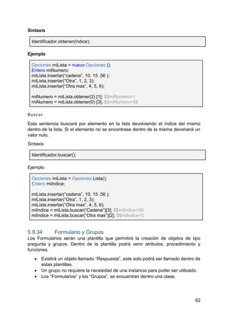 62
Sintaxis
Identificador.obtener(índice);
Ejemplo
Opciones miLista = nuevo Opciones ();
Entero miNumero;
miLista.insertar(“cadena”, 10, 15 ,56 );
miLista.insertar(“Otra”, 1, 2, 3);
miLista.insertar(“Otra mas”, 4, 5, 6);
miNumero = miLista.obtener(2) [1]; $$miNumero=1
miNumero = miLista.obtener(0) [3]; $$miNumero=56
Buscar
Esta sentencia buscará por elemento en la lista devolviendo el índice del mismo
dentro de la lista. Si el elemento no se encontrase dentro de la misma devolverá un
valor nulo.
Sintaxis
Identificador.buscar();
Ejemplo
Opciones miLista = Opciones Lista();
Entero miIndice;
miLista.insertar(“cadena”, 10, 15 ,56 );
miLista.insertar(“Otra”, 1, 2, 3);
miLista.insertar(“Otra mas”, 4, 5, 6);
miIndice = miLista.buscar(“Cadena”)[3]; $$miIndice=56
miIndice = miLista.buscar(“Otra mas”)[2]; $$miIndice=5
5.9.34 Formulario y Grupos
Los Formularios serán una plantilla que permitirá la creación de objetos de tipo
pregunta y grupos. Dentro de la plantilla podrá venir atributos, procedimiento y
funciones.
 Existirá un objeto llamado “Respuesta”, este solo podrá ser llamado dentro de
estas plantillas.
 Un grupo no requiere la necesidad de una instancia para poder ser utilizado.
 Los “Formularios” y los “Grupos”, se encuentran dentro una clase.
 