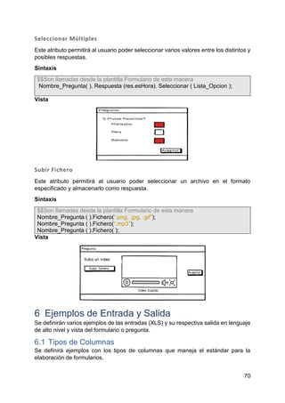 70
Seleccionar Múltiples
Este atributo permitirá al usuario poder seleccionar varios valores entre los distintos y
posibles respuestas.
Sintaxis
$$Son llamadas desde la plantilla Formulario de esta manera
Nombre_Pregunta( ). Respuesta (res.esHora). Seleccionar ( Lista_Opcion );
Vista
Subir Fichero
Este atributo permitirá al usuario poder seleccionar un archivo en el formato
especificado y almacenarlo como respuesta.
Sintaxis
$$Son llamadas desde la plantilla Formulario de esta manera
Nombre_Pregunta ( ).Fichero(“.png, .jpg, .gif”);
Nombre_Pregunta ( ).Fichero(“.mp3”);
Nombre_Pregunta ( ).Fichero( );
Vista
6 Ejemplos de Entrada y Salida
Se definirán varios ejemplos de las entradas (XLS) y su respectiva salida en lenguaje
de alto nivel y vista del formulario o pregunta.
6.1 Tipos de Columnas
Se definirá ejemplos con los tipos de columnas que maneja el estándar para la
elaboración de formularios.
 