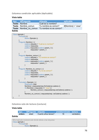76
Columna condición aplicable (Aplicable)
Vista tabla
tipo IdPregunta etiqueta aplicable
Texto Nombre Cuál es tu nombre?
Texto Nombre_comun Tu nombre es común? #[Nombre] = “Jose”
Texto Nombre_no_comun Tu nombre no es común?
Salida
Clase ejemplo {
Principal () {
Nuevo Ejemplo ();
}
Pregunta Nombre ( ) {
cadena etiqueta = “Cuál es tu nombre?”
cadena respuesta;
publico respuesta (cadena param_1) {
respuesta = param_1;
}
}
Pregunta Nombre_comun ( ) {
cadena etiqueta = “Tu nombre es común?”
cadena respuesta;
publico respuesta (cadena param_1) {
respuesta = param_1;
}
}
Pregunta Nombre_no_comun ( ) {
cadena etiqueta = “Tu no es común?”
cadena respuesta;
publico respuesta (cadena param_1) {
respuesta = param_1;
}
}
Formulario Ejemplo ( ) {
Respuesta resp;
Nombre( ).respuesta(resp.EsCadena).cadena ();
Si (Nombre( ).respuesta == “Jose”) {
Nombre_comun( ).respuesta(resp.esCadena).cadena ( );
}
Nombre_no_comun( ).respuesta(resp. esCadena).cadena ( );
}
}
Columna solo de lectura (Lectura)
Vista tabla
tipo IdPregunta etiqueta predeterminado lectura
entero edad Cuanto años tienes? 18 verdadero
Salida
$$ el ejemplo mostrará solo donde afecta a las etiquetas
Clase ejemplo {
Principal () {
Nuevo Ejemplo ();
 