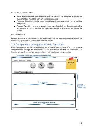 9
Barra de Herramientas
 Abrir: Funcionalidad que permitirá abrir un archivo del lenguaje XForm y lo
mantendrá en memoria para un posterior análisis.
 Guardar: Permitirá guardar la información de la pestaña actual con el archivo
compilado.
 Errores: Permitirá generar el reporte de errores detectados y deberá mostrarlos
en formato HTML o deberá ser mostrado desde la aplicación en forma de
tablas.
Botón Generar
Permitirá realizar la interpretación del archivo xls que fue abierto, el cual se tendrá en
memoria y generará el archivo con formato Xform.
3.3 Componente para generación de formulario
Este componente servirá para analizar los archivos con formato XForm generados
anteriormente y luego de analizarlos deberá mostrar la interfaz del formulario. La
interfaz principal deberá ser compuesta por los siguientes componentes:
 