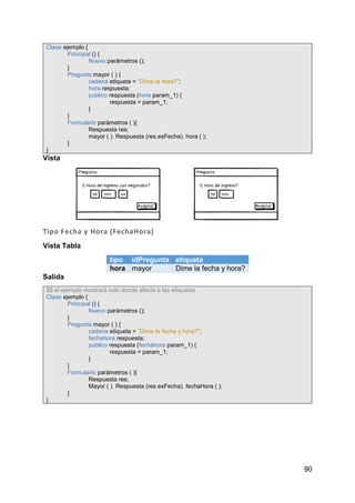 90
Clase ejemplo {
Principal () {
Nuevo parámetros ();
}
Pregunta mayor ( ) {
cadena etiqueta = “Dime la hora?”;
hora respuesta;
publico respuesta (hora param_1) {
respuesta = param_1;
}
}
Formulario parámetros ( ){
Respuesta res;
mayor ( ). Respuesta (res.esFecha). hora ( );
}
}
Vista
Tipo Fecha y Hora (FechaHora)
Vista Tabla
tipo idPregunta etiqueta
hora mayor Dime la fecha y hora?
Salida
$$ el ejemplo mostrará solo donde afecta a las etiquetas
Clase ejemplo {
Principal () {
Nuevo parámetros ();
}
Pregunta mayor ( ) {
cadena etiqueta = “Dime la fecha y hora?”;
fechahora respuesta;
publico respuesta (fechahora param_1) {
respuesta = param_1;
}
}
Formulario parámetros ( ){
Respuesta res;
Mayor ( ). Respuesta (res.esFecha). fechaHora ( );
}
}
 
