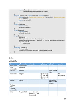 97
publico calcular () {
respuesta = Verdadero && Falso && !(falso);
}
}
Pregunta Ver_resultado (decimal numeros, booleano logicos) {
cadena etiqueta = “La operación numérica es:” + #[numeros] + “La operación lógica
es: ” + #[lógicos];
publico respuesta () {
}
}
Grupo Gnumeros {
Respuesta resp;
numeros(). calcular();
}
Grupo Glogicos {
Respuesta resp;
logicos (). calcular().;
}
Grupo Operaciones {
Gnumeros ( );
$$Se ingreso al grupo, después a la pregunta
Si (Gnumeros ( ).numeros ( ). respuesta <= 100 && Gnumeros ( ).numeros ( ).
respuesta >= 0.15) {
Glogicos ( );
}
}
Formulario Ejemplo ( ) {
Operaciones ( );
Ver_resultado (numeros.respuesta, lógicos.respuesta).nota( );
}
}
Ciclos
Vista tabla
tipo IdPregunta etiqueta aplicable cálculo repetir
Iniciar ciclo Operaciones
Iniciar
agrupación
Gnumeros
calcular numeros 150 * 0.18 +
100
Iniciar ciclo Glogicos #[numeros]
<= 100 &&
#[numeros]
>= 0.15
90 -
#[numeros]
calcular logicos Verdadero
&& Falso &&
!(falso)
Finalizar
ciclo
Finalizar
agrupación
Nota Ver_resultado La operación
numérica es:
#[numeros]
 