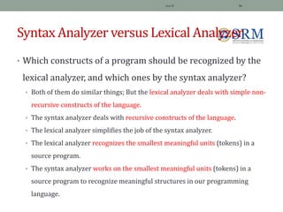 Syntax Analyzer versus Lexical Analyzer
• Which constructs of a program should be recognized by the
lexical analyzer, and which ones by the syntax analyzer?
• Both of them do similar things; But the lexical analyzer deals with simple non-
recursive constructs of the language.
• The syntax analyzer deals with recursive constructs of the language.
• The lexical analyzer simplifies the job of the syntax analyzer.
• The lexical analyzer recognizes the smallest meaningful units (tokens) in a
source program.
• The syntax analyzer works on the smallest meaningful units (tokens) in a
source program to recognize meaningful structures in our programming
language.
Jeya R 16
 