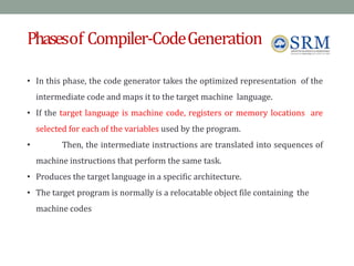 Phasesof Compiler-CodeGeneration
• In this phase, the code generator takes the optimized representation of the
intermediate code and maps it to the target machine language.
• If the target language is machine code, registers or memory locations are
selected for each of the variables used by the program.
• Then, the intermediate instructions are translated into sequences of
machine instructions that perform the same task.
• Produces the target language in a specific architecture.
• The target program is normally is a relocatable object file containing the
machine codes
 