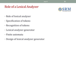 Role of a Lexical Analyzer
• Role of lexical analyzer
• Specification of tokens
• Recognition of tokens
• Lexical analyzer generator
• Finite automata
• Design of lexical analyzer generator
Jeya R 31
 