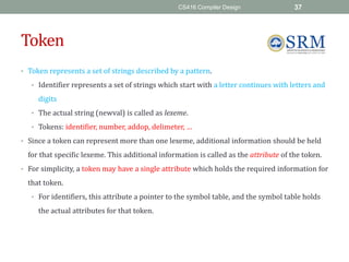 CS416 Compiler Design 37
Token
• Token represents a set of strings described by a pattern.
• Identifier represents a set of strings which start with a letter continues with letters and
digits
• The actual string (newval) is called as lexeme.
• Tokens: identifier, number, addop, delimeter, …
• Since a token can represent more than one lexeme, additional information should be held
for that specific lexeme. This additional information is called as the attribute of the token.
• For simplicity, a token may have a single attribute which holds the required information for
that token.
• For identifiers, this attribute a pointer to the symbol table, and the symbol table holds
the actual attributes for that token.
 