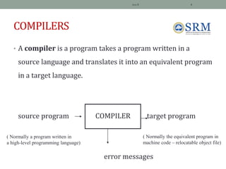 COMPILERS
• A compiler is a program takes a program written in a
source language and translates it into an equivalent program
in a target language.
source program COMPILER target program
error messages
Jeya R 4
( Normally a program written in
a high-level programming language)
( Normally the equivalent program in
machine code – relocatable object file)
 