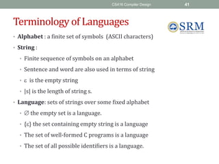 CS416 Compiler Design 41
Terminology of Languages
• Alphabet : a finite set of symbols (ASCII characters)
• String :
• Finite sequence of symbols on an alphabet
• Sentence and word are also used in terms of string
•  is the empty string
• |s| is the length of string s.
• Language: sets of strings over some fixed alphabet
•  the empty set is a language.
• {} the set containing empty string is a language
• The set of well-formed C programs is a language
• The set of all possible identifiers is a language.
 