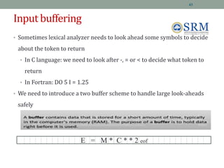 Input buffering
• Sometimes lexical analyzer needs to look ahead some symbols to decide
about the token to return
• In C language: we need to look after -, = or < to decide what token to
return
• In Fortran: DO 5 I = 1.25
• We need to introduce a two buffer scheme to handle large look-aheads
safely
E = M * C * * 2 eof
43
 