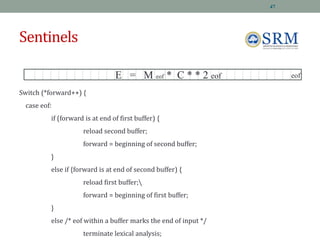 Sentinels
Switch (*forward++) {
case eof:
if (forward is at end of first buffer) {
reload second buffer;
forward = beginning of second buffer;
}
else if {forward is at end of second buffer) {
reload first buffer;
forward = beginning of first buffer;
}
else /* eof within a buffer marks the end of input */
terminate lexical analysis;
E = M eof * C * * 2 eof eof
47
 