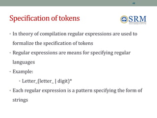 Specification of tokens
• In theory of compilation regular expressions are used to
formalize the specification of tokens
• Regular expressions are means for specifying regular
languages
• Example:
• Letter_(letter_ | digit)*
• Each regular expression is a pattern specifying the form of
strings
48
 