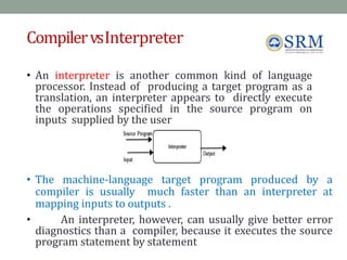 CompilervsInterpreter
• An interpreter is another common kind of language
processor. Instead of producing a target program as a
translation, an interpreter appears to directly execute
the operations specified in the source program on
inputs supplied by the user
• The machine-language target program produced by a
compiler is usually much faster than an interpreter at
mapping inputs to outputs .
• An interpreter, however, can usually give better error
diagnostics than a compiler, because it executes the source
program statement by statement
Jeya R 5
 