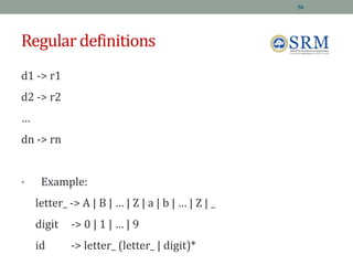 Regular definitions
d1 -> r1
d2 -> r2
…
dn -> rn
• Example:
letter_ -> A | B | … | Z | a | b | … | Z | _
digit -> 0 | 1 | … | 9
id -> letter_ (letter_ | digit)*
50
 