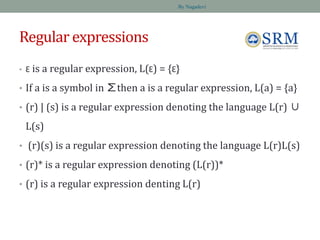 Regular expressions
• Ɛ is a regular expression, L(Ɛ) = {Ɛ}
• If a is a symbol in ∑then a is a regular expression, L(a) = {a}
• (r) | (s) is a regular expression denoting the language L(r) ∪
L(s)
• (r)(s) is a regular expression denoting the language L(r)L(s)
• (r)* is a regular expression denoting (L(r))*
• (r) is a regular expression denting L(r)
By Nagadevi
 