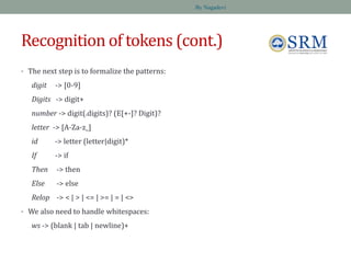 Recognition of tokens (cont.)
• The next step is to formalize the patterns:
digit -> [0-9]
Digits -> digit+
number -> digit(.digits)? (E[+-]? Digit)?
letter -> [A-Za-z_]
id -> letter (letter|digit)*
If -> if
Then -> then
Else -> else
Relop -> < | > | <= | >= | = | <>
• We also need to handle whitespaces:
ws -> (blank | tab | newline)+
By Nagadevi
 