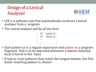 Design of a Lexical
Analyzer
6
4
• LEX is a software tool that automatically construct a lexical
analyzer from a program
• The Lexical analyzer will be of the form
P1 {action 1}
P2 {action 2}
--
--
• Each pattern pi is a regular expression and action i is a program
fragment that is to be executed whenever a lexeme matched
by pi is found in the input
• If two or more patterns that match the longest lexeme, the first
listed matching pattern is chosen
 