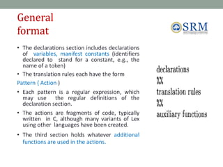 General
format
6
6
• The declarations section includes declarations
of variables, manifest constants (identifiers
declared to stand for a constant, e.g., the
name of a token)
• The translation rules each have the form
Pattern { Action )
• Each pattern is a regular expression, which
may use the regular definitions of the
declaration section.
• The actions are fragments of code, typically
written in C, although many variants of Lex
using other languages have been created.
• The third section holds whatever additional
functions are used in the actions.
 