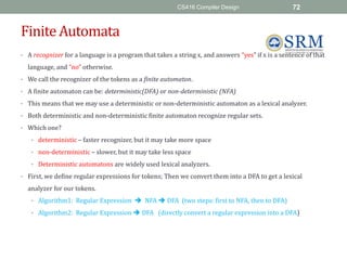 CS416 Compiler Design 72
FiniteAutomata
• A recognizer for a language is a program that takes a string x, and answers “yes” if x is a sentence of that
language, and “no” otherwise.
• We call the recognizer of the tokens as a finite automaton.
• A finite automaton can be: deterministic(DFA) or non-deterministic (NFA)
• This means that we may use a deterministic or non-deterministic automaton as a lexical analyzer.
• Both deterministic and non-deterministic finite automaton recognize regular sets.
• Which one?
• deterministic – faster recognizer, but it may take more space
• non-deterministic – slower, but it may take less space
• Deterministic automatons are widely used lexical analyzers.
• First, we define regular expressions for tokens; Then we convert them into a DFA to get a lexical
analyzer for our tokens.
• Algorithm1: Regular Expression  NFA  DFA (two steps: first to NFA, then to DFA)
• Algorithm2: Regular Expression  DFA (directly convert a regular expression into a DFA)
 