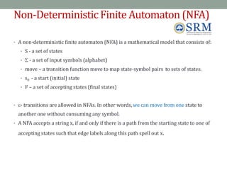 Non-Deterministic Finite Automaton (NFA)
• A non-deterministic finite automaton (NFA) is a mathematical model that consists of:
• S - a set of states
•  - a set of input symbols (alphabet)
• move – a transition function move to map state-symbol pairs to sets of states.
• s0 - a start (initial) state
• F – a set of accepting states (final states)
• - transitions are allowed in NFAs. In other words, we can move from one state to
another one without consuming any symbol.
• A NFA accepts a string x, if and only if there is a path from the starting state to one of
accepting states such that edge labels along this path spell out x.
73
 