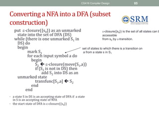 CS416 Compiler Design 85
Convertinga NFAinto a DFA (subset
construction)
put -closure({s0}) as an unmarked
state into the set of DFA (DS)
while (there is one unmarked S1 in
DS) do
begin
mark S1
for each input symbol a do
begin
S2  -closure(move(S1,a))
if (S2 is not in DS) then
add S2 into DS as an
unmarked state
transfunc[S1,a]  S2
end
end
• a state S in DS is an accepting state of DFA if a state
in S is an accepting state of NFA
• the start state of DFA is -closure({s0})
set of states to which there is a transition on
a from a state s in S1
-closure({s0}) is the set of all states can b
accessible
from s0 by -transition.
 