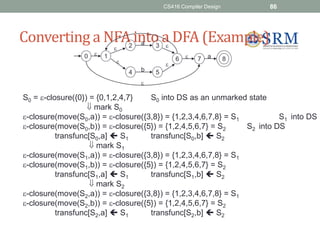 CS416 Compiler Design 86
Converting a NFA into a DFA (Example)
b




a
 

a
0 1
3
4 5
2
7 8
6
S0 = -closure({0}) = {0,1,2,4,7} S0 into DS as an unmarked state
 mark S0
-closure(move(S0,a)) = -closure({3,8}) = {1,2,3,4,6,7,8} = S1 S1 into DS
-closure(move(S0,b)) = -closure({5}) = {1,2,4,5,6,7} = S2 S2 into DS
transfunc[S0,a]  S1 transfunc[S0,b]  S2
 mark S1
-closure(move(S1,a)) = -closure({3,8}) = {1,2,3,4,6,7,8} = S1
-closure(move(S1,b)) = -closure({5}) = {1,2,4,5,6,7} = S2
transfunc[S1,a]  S1 transfunc[S1,b]  S2
 mark S2
-closure(move(S2,a)) = -closure({3,8}) = {1,2,3,4,6,7,8} = S1
-closure(move(S2,b)) = -closure({5}) = {1,2,4,5,6,7} = S2
transfunc[S2,a]  S1 transfunc[S2,b]  S2
 