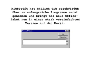 Microsoft hat endlich die Beschwerden über zu umfangreiche Programme ernst genommen und bringt das neue Office-Paket nun in einer stark vereinfachten Version auf den Markt. 