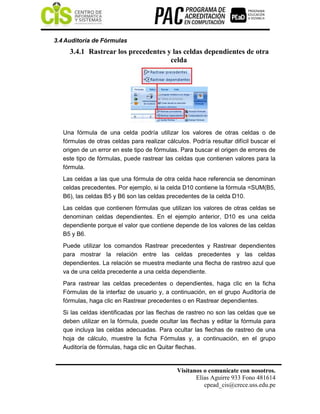 Visítanos o comunícate con nosotros.
Elías Aguirre 933 Fono 481614
cpead_cis@crece.uss.edu.pe
3.4 Auditoría de Fórmulas
3.4.1 Rastrear los precedentes y las celdas dependientes de otra
celda
Una fórmula de una celda podría utilizar los valores de otras celdas o de
fórmulas de otras celdas para realizar cálculos. Podría resultar difícil buscar el
origen de un error en este tipo de fórmulas. Para buscar el origen de errores de
este tipo de fórmulas, puede rastrear las celdas que contienen valores para la
fórmula.
Las celdas a las que una fórmula de otra celda hace referencia se denominan
celdas precedentes. Por ejemplo, si la celda D10 contiene la fórmula =SUM(B5,
B6), las celdas B5 y B6 son las celdas precedentes de la celda D10.
Las celdas que contienen fórmulas que utilizan los valores de otras celdas se
denominan celdas dependientes. En el ejemplo anterior, D10 es una celda
dependiente porque el valor que contiene depende de los valores de las celdas
B5 y B6.
Puede utilizar los comandos Rastrear precedentes y Rastrear dependientes
para mostrar la relación entre las celdas precedentes y las celdas
dependientes. La relación se muestra mediante una flecha de rastreo azul que
va de una celda precedente a una celda dependiente.
Para rastrear las celdas precedentes o dependientes, haga clic en la ficha
Fórmulas de la interfaz de usuario y, a continuación, en el grupo Auditoría de
fórmulas, haga clic en Rastrear precedentes o en Rastrear dependientes.
Si las celdas identificadas por las flechas de rastreo no son las celdas que se
deben utilizar en la fórmula, puede ocultar las flechas y editar la fórmula para
que incluya las celdas adecuadas. Para ocultar las flechas de rastreo de una
hoja de cálculo, muestre la ficha Fórmulas y, a continuación, en el grupo
Auditoría de fórmulas, haga clic en Quitar flechas.
 