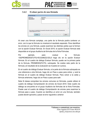 Visítanos o comunícate con nosotros.
Elías Aguirre 933 Fono 481614
cpead_cis@crece.uss.edu.pe
3.4.2 Evaluar partes de una fórmula
Al crear una fórmula compleja, una parte de la fórmula podría contener un
error, con lo que la fórmula no mostrará el resultado esperado. Para identificar
los errores en una fórmula, puede examinar las distintas partes que la forman
con la opción Evaluar fórmula. En Excel 2010, la opción Evaluar fórmula está
disponible en el grupo Auditoría de fórmulas de la ficha Fórmulas.
Por ejemplo, para evaluar la fórmula:
=SI(PROMEDIO(F2:F5)>50,SUM(G2:G5),0 haga clic en la opción Evaluar
fórmula. En el cuadro de diálogo Evaluar fórmula, puede ver la primera parte
de la fórmula, PROMEDIO(F2:F5), subrayada. Se evalúa esta parte de la
fórmula y el resultado de la evaluación se muestra en cursiva.
En el cuadro de diálogo Evaluar fórmula, si la parte de la fórmula subrayada es
una referencia a otra fórmula, haga clic en Paso a paso para entrar, y verá la
fórmula en el cuadro de diálogo Evaluar fórmula. Para volver a la celda y
fórmula anteriores, haga clic en Paso a paso para salir.
Nota Si desea comprobar los errores comunes en fórmulas, puede utilizar el
cuadro de diálogo Comprobación de errores de Excel 2010. Este cuadro de
diálogo se encuentra en el grupo Auditoría de fórmulas de la ficha Fórmulas.
Puede usar el cuadro de diálogo Comprobación de errores para examinar la
fórmula paso a paso. Cuando se identifica un error en una fórmula, también
puede decidir ignorarlo y pasar al error siguiente o anterior
 