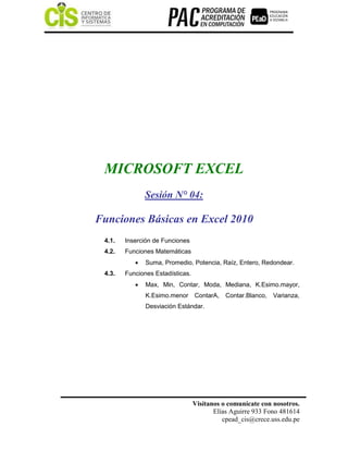 Visítanos o comunícate con nosotros.
Elías Aguirre 933 Fono 481614
cpead_cis@crece.uss.edu.pe
MICROSOFT EXCEL
Sesión N° 04:
Funciones Básicas en Excel 2010
4.1. Inserción de Funciones
4.2. Funciones Matemáticas
 Suma, Promedio, Potencia, Raíz, Entero, Redondear.
4.3. Funciones Estadísticas.
 Max, Min, Contar, Moda, Mediana, K.Esimo.mayor,
K.Esimo.menor ContarA, Contar.Blanco, Varianza,
Desviación Estándar.
 