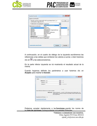 Visítanos o comunícate con nosotros.
Elías Aguirre 933 Fono 481614
cpead_cis@crece.uss.edu.pe
A continuación, en el cuadro de diálogo de la izquierda escribiremos las
referencias a las celdas que contienen los valores a sumar, o bien haremos
clic en y las seleccionaremos.
En la parte inferior izquierda se irá mostrando el resultado actual de la
misma.
Cuando hayamos definido los parámetros a usar haremos clic en
Aceptar para insertar la función.
Podemos acceder rápidamente a las funciones usando los iconos de
la cinta de opciones correspondiente a la pestaña Fórmulas:
 